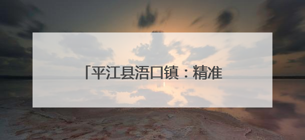平江县浯口镇：精准织密护河网格，七大区域专职守护汨罗江