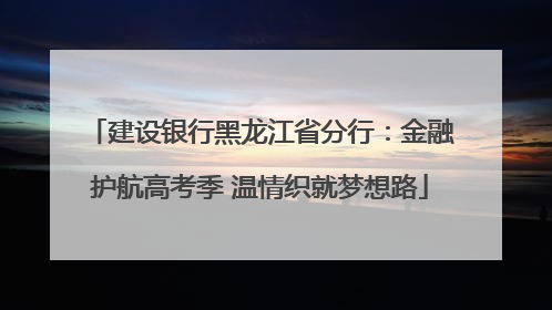 建设银行黑龙江省分行：金融护航高考季 温情织就梦想路