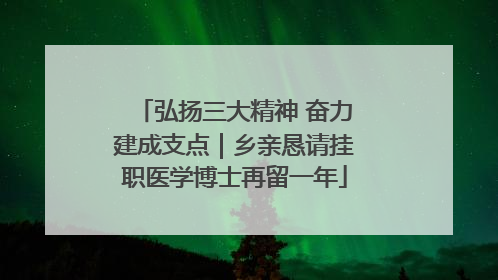 弘扬三大精神 奋力建成支点｜乡亲恳请挂职医学博士再留一年