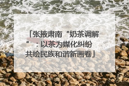张掖肃南“奶茶调解”：以茶为媒化纠纷 共绘民族和谐新画卷