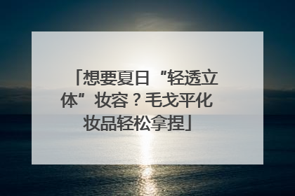 想要夏日“轻透立体”妆容？毛戈平化妆品轻松拿捏