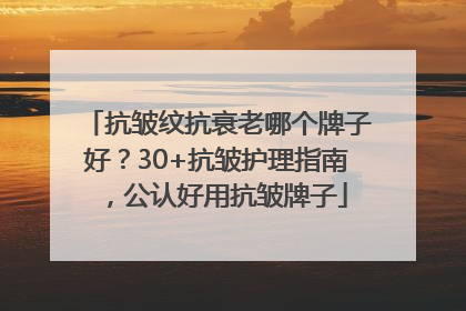 抗皱纹抗衰老哪个牌子好？30+抗皱护理指南，公认好用抗皱牌子