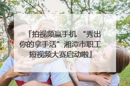拍视频赢手机 “秀出你的拿手活”湘潭市职工短视频大赛启动啦