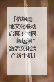 杭绍甬三地文化联动启幕！“同一条运河”激活文化遗产新生机