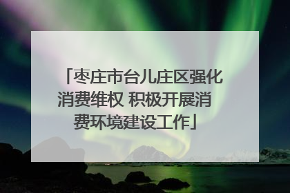枣庄市台儿庄区强化消费维权 积极开展消费环境建设工作