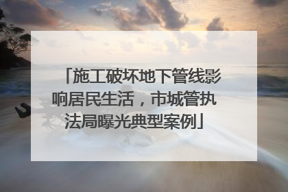施工破坏地下管线影响居民生活，市城管执法局曝光典型案例