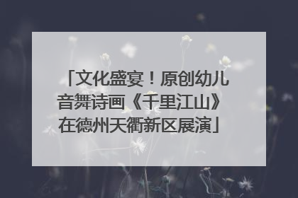文化盛宴！原创幼儿音舞诗画《千里江山》在德州天衢新区展演