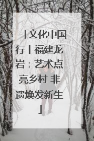 文化中国行丨福建龙岩：艺术点亮乡村 非遗焕发新生