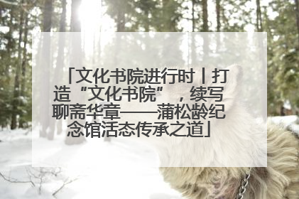 文化书院进行时丨打造“文化书院”，续写聊斋华章——蒲松龄纪念馆活态传承之道