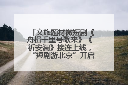 文旅题材微短剧《舟楫千里号歌来》《祈安澜》接连上线，“短剧游北京”开启大运河文化之旅