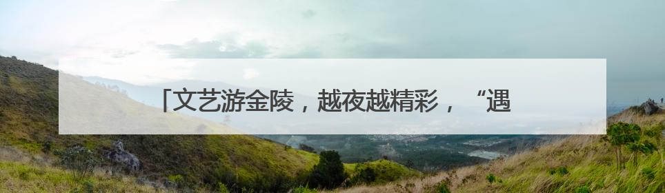 文艺游金陵，越夜越精彩，“遇见夜金陵”系列展演正式启幕