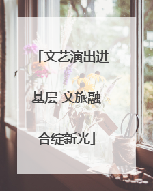 文艺演出进基层 文旅融合绽新光