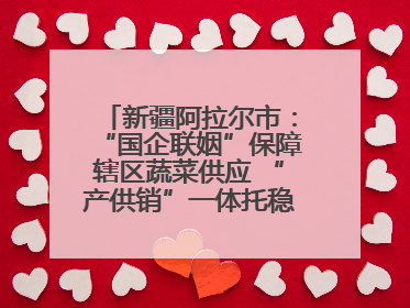 新疆阿拉尔市：“国企联姻”保障辖区蔬菜供应 “产供销”一体托稳市民菜篮子