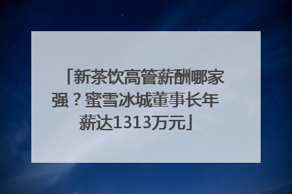 新茶饮高管薪酬哪家强？蜜雪冰城董事长年薪达1313万元