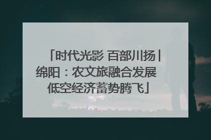 时代光影 百部川扬│绵阳:农文旅融合发展 低空经济蓄势腾飞