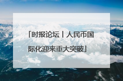时报论坛丨人民币国际化迎来重大突破