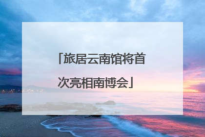 旅居云南馆将首次亮相南博会