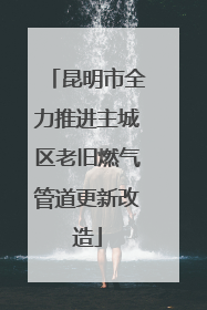 昆明市全力推进主城区老旧燃气管道更新改造