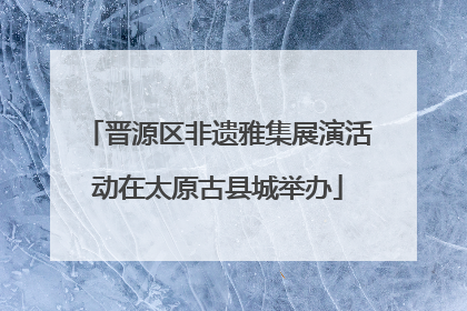 晋源区非遗雅集展演活动在太原古县城举办