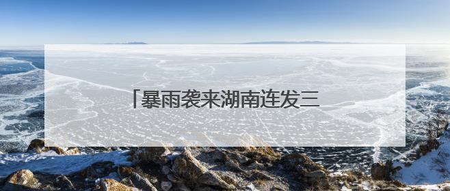 暴雨袭来湖南连发三预警！请加强防范