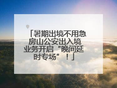 暑期出境不用急 房山公安出入境业务开启“晚间延时专场”！