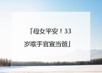 母女平安！33岁歌手官宣当爸