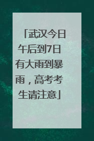 武汉今日午后到7日有大雨到暴雨，高考考生请注意