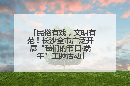 民俗有戏，文明有范！长沙全市广泛开展“我们的节日·端午”主题活动