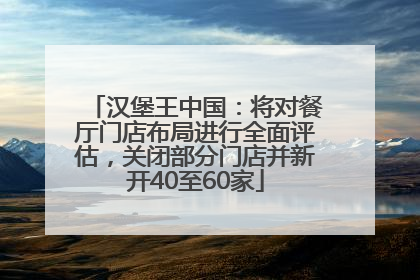 汉堡王中国：将对餐厅门店布局进行全面评估，关闭部分门店并新开40至60家