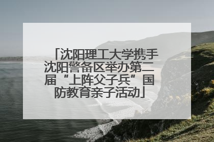 沈阳理工大学携手沈阳警备区举办第二届“上阵父子兵”国防教育亲子活动