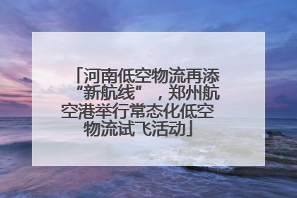 河南低空物流再添“新航线”，郑州航空港举行常态化低空物流试飞活动