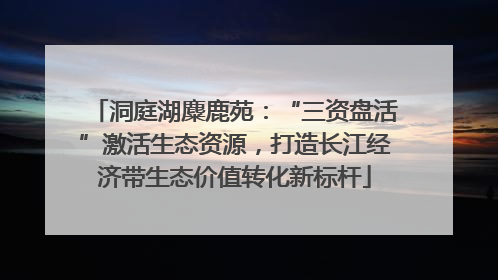 洞庭湖麋鹿苑：“三资盘活”激活生态资源，打造长江经济带生态价值转化新标杆