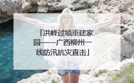 洪峰过境重建家园——广西柳州一线防汛抗灾直击