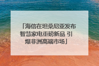 海信在坦桑尼亚发布智慧家电重磅新品 引爆非洲高端市场
