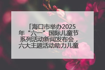 海口市举办2025年“六一”国际儿童节系列活动新闻发布会，六大主题活动助力儿童友好城市建设