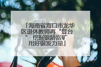 海南省海口市龙华区退休教师再“登台” 挖掘银龄富矿 用好银发力量