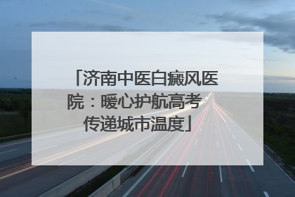 济南中医白癜风医院：暖心护航高考 传递城市温度