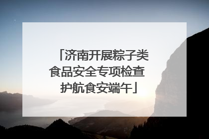 济南开展粽子类食品安全专项检查 护航食安端午