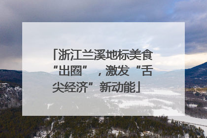 浙江兰溪地标美食“出圈”，激发“舌尖经济”新动能