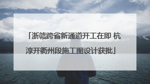 浙赣跨省新通道开工在即 杭淳开衢州段施工图设计获批