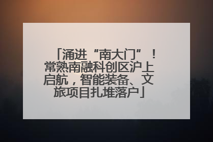 涌进“南大门”！常熟南融科创区沪上启航，智能装备、文旅项目扎堆落户