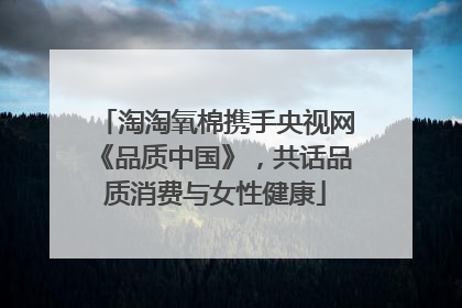淘淘氧棉携手央视网《品质中国》，共话品质消费与女性健康