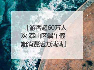 游客超60万人次 泰山区端午假期消费活力满满