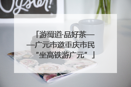 游蜀道·品好茶——广元市邀重庆市民“坐高铁游广元”