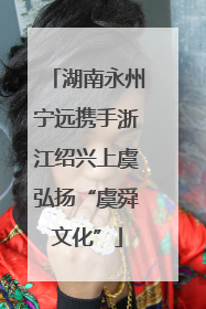 湖南永州宁远携手浙江绍兴上虞弘扬“虞舜文化”