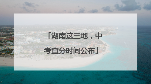 湖南这三地，中考查分时间公布