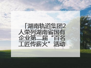 湖南轨道集团2人荣列湖南省国有企业第二届“百名工匠传薪火”活动“国企工匠”人才宣传名单
