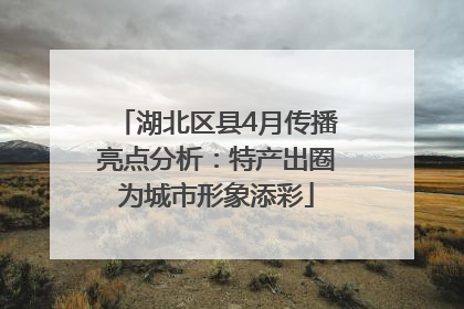湖北区县4月传播亮点分析：特产出圈为城市形象添彩