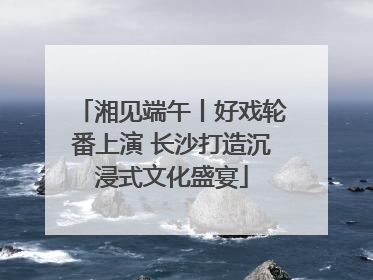 湘见端午丨好戏轮番上演 长沙打造沉浸式文化盛宴