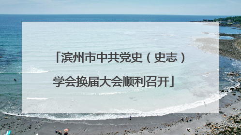 滨州市中共党史（史志）学会换届大会顺利召开